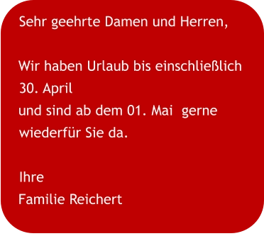 Sehr geehrte Damen und Herren,  Wir haben Urlaub bis einschließlich 30. April und sind ab dem 01. Mai  gerne wiederfür Sie da. Ihre Familie Reichert