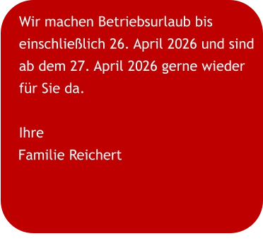 Wir machen Betriebsurlaub bis einschließlich 26. April 2026 und sind ab dem 27. April 2026 gerne wieder für Sie da. Ihre Familie Reichert