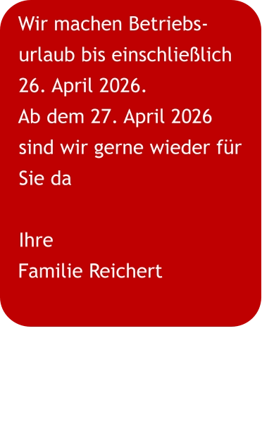 Wir machen Betriebs-urlaub bis einschließlich 26. April 2026. Ab dem 27. April 2026 sind wir gerne wieder für Sie da Ihre Familie Reichert
